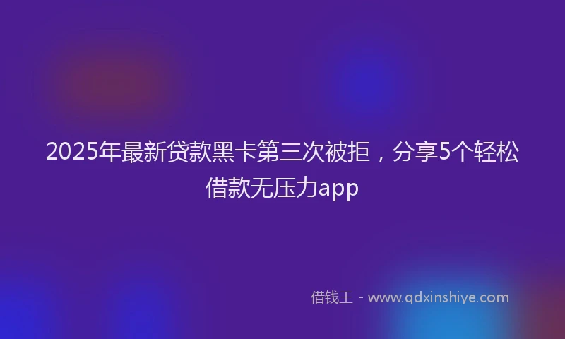 2025年最新贷款黑卡第三次被拒，分享5个轻松借款无压力app