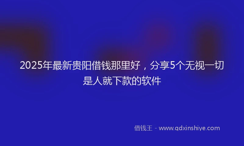 2025年最新贵阳借钱那里好，分享5个无视一切是人就下款的软件