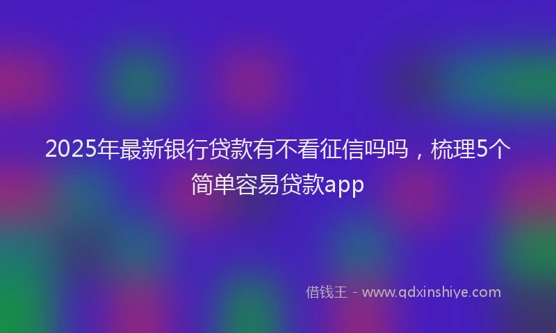 2025年最新银行贷款有不看征信吗吗，梳理5个简单容易贷款app