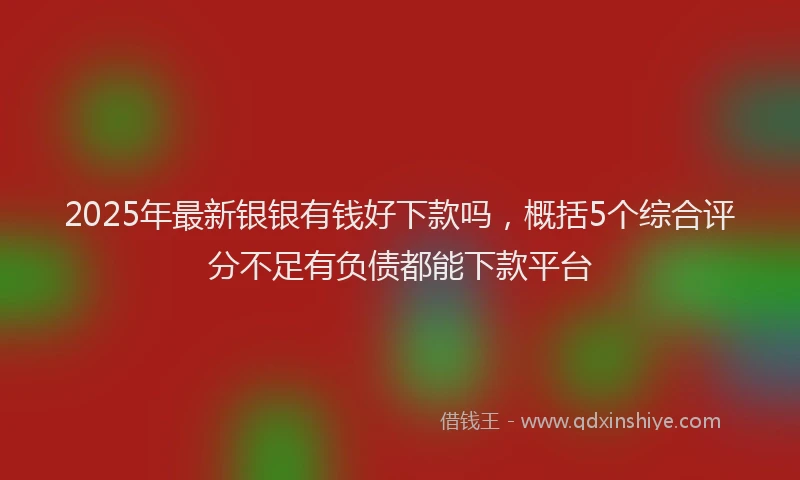 2025年最新银银有钱好下款吗，概括5个综合评分不足有负债都能下款平台