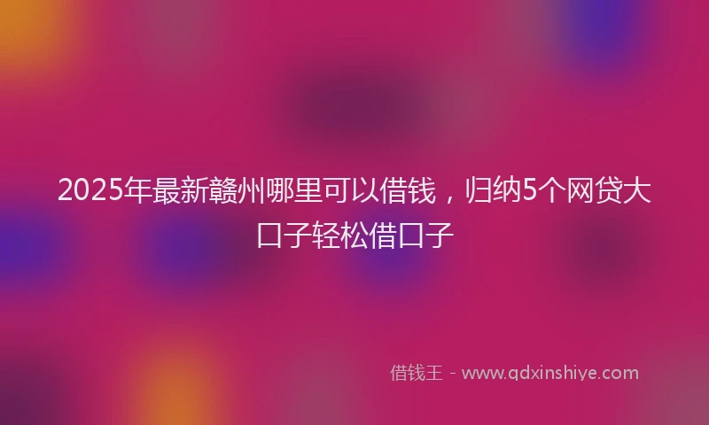 2025年最新赣州哪里可以借钱，归纳5个网贷大口子轻松借口子
