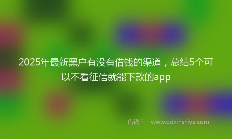 2025年最新黑户有没有借钱的渠道，总结5个可以不看征信就能下款的app