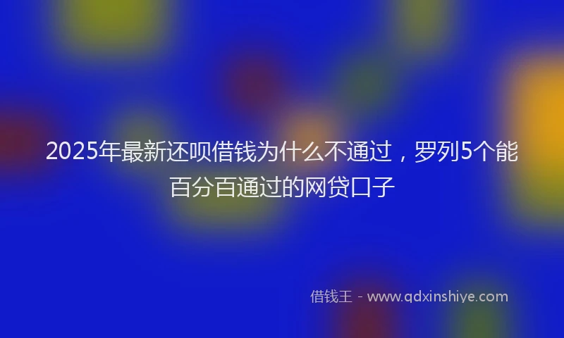 2025年最新还呗借钱为什么不通过，罗列5个能百分百通过的网贷口子