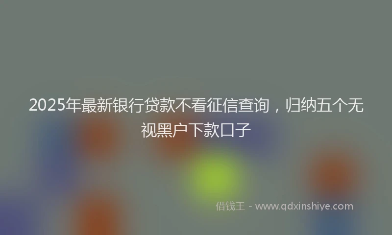 2025年最新银行贷款不看征信查询，归纳五个无视黑户下款口子