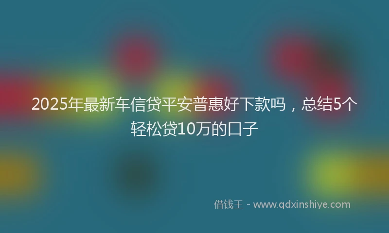 2025年最新车信贷平安普惠好下款吗，总结5个轻松贷10万的口子