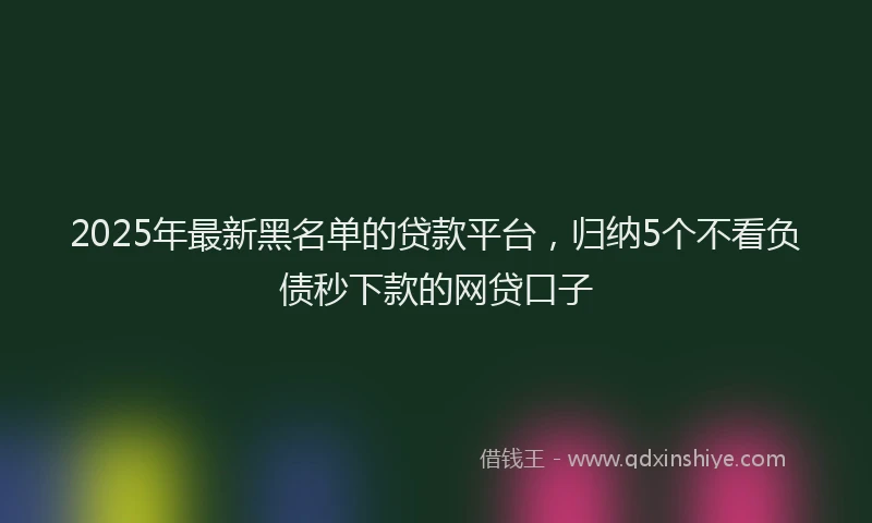 2025年最新黑名单的贷款平台，归纳5个不看负债秒下款的网贷口子