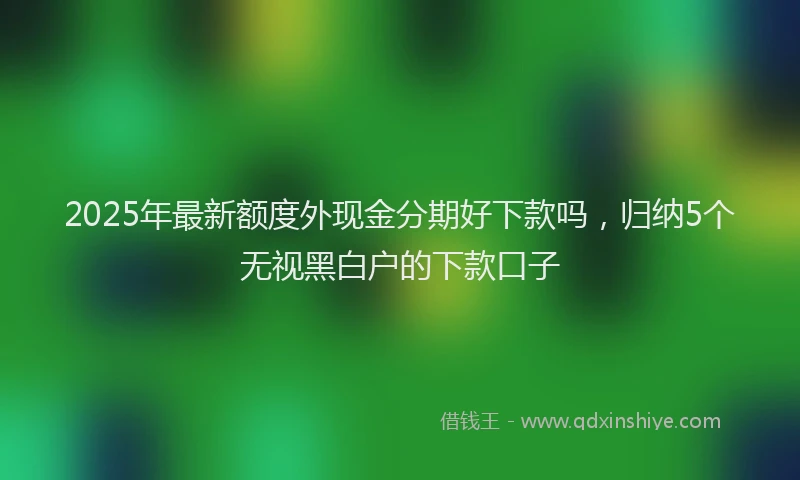 2025年最新额度外现金分期好下款吗，归纳5个无视黑白户的下款口子