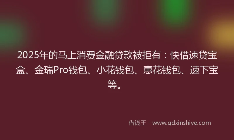2025年的马上消费金融贷款被拒有：快借速贷宝盒、金瑞Pro钱包、小花钱包、惠花钱包、速下宝等。