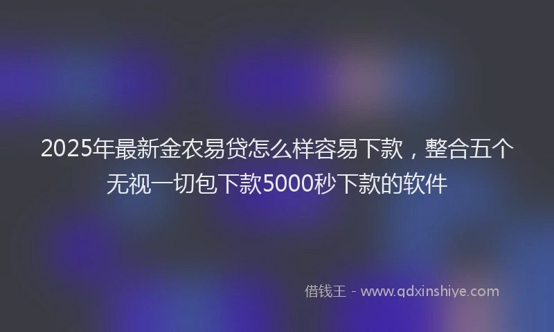 2025年最新金农易贷怎么样容易下款，整合五个无视一切包下款5000秒下款的软件