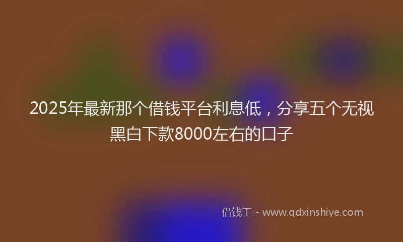 2025年最新那个借钱平台利息低，分享五个无视黑白下款8000左右的口子