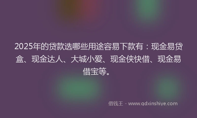 2025年的贷款选哪些用途容易下款有：现金易贷盒、现金达人、大城小爱、现金侠快借、现金易借宝等。