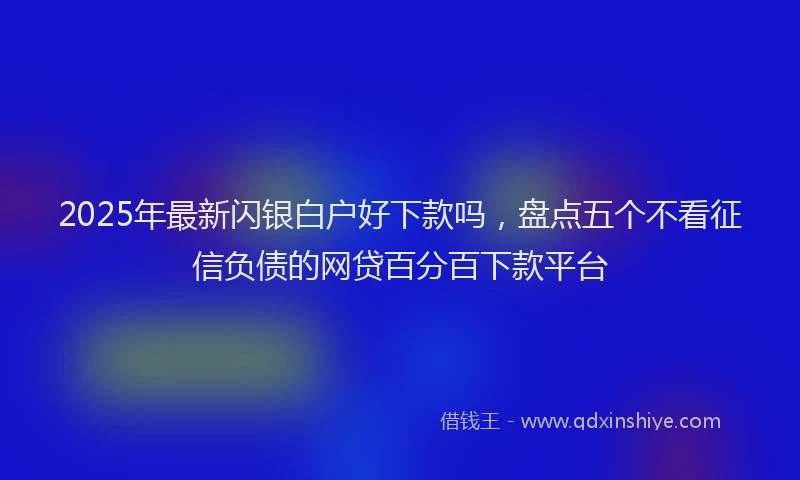 2025年最新闪银白户好下款吗，盘点五个不看征信负债的网贷百分百下款平台