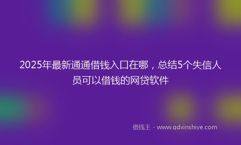 2025年最新通通借钱入口在哪，总结5个失信人员可以借钱的网贷软件