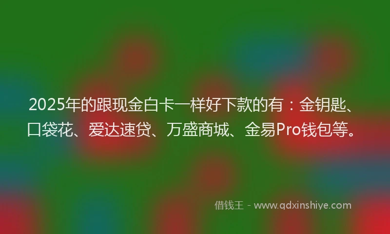 2025年的跟现金白卡一样好下款的有：金钥匙、口袋花、爱达速贷、万盛商城、金易Pro钱包等。