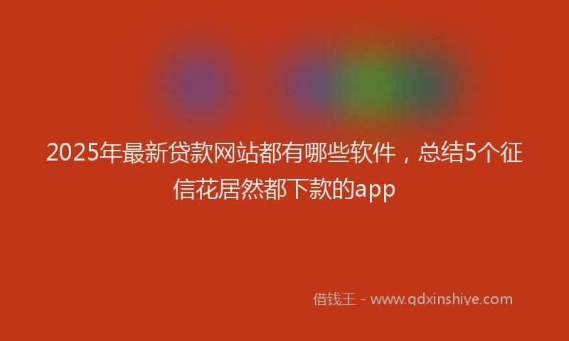 2025年最新贷款网站都有哪些软件，总结5个征信花居然都下款的app