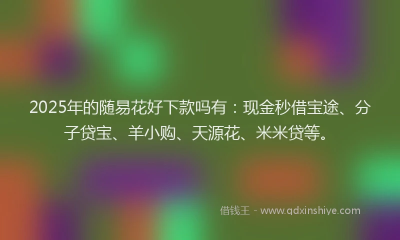 2025年的随易花好下款吗有：现金秒借宝途、分子贷宝、羊小购、天源花、米米贷等。