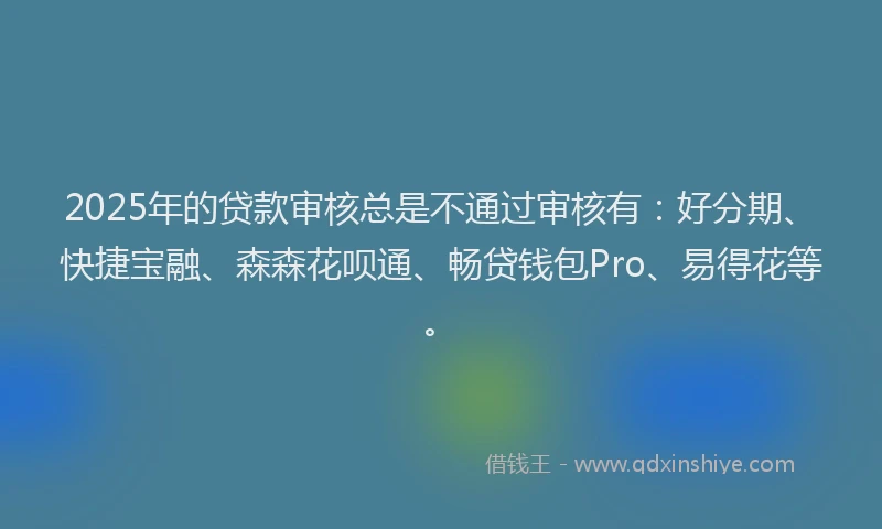 2025年的贷款审核总是不通过审核有：好分期、快捷宝融、森森花呗通、畅贷钱包Pro、易得花等。