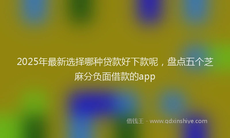 2025年最新选择哪种贷款好下款呢，盘点五个芝麻分负面借款的app
