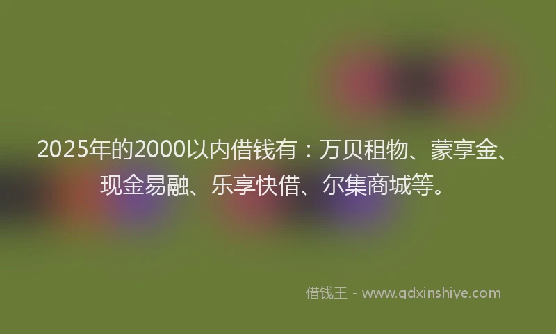 2025年的2000以内借钱有：万贝租物、蒙享金、现金易融、乐享快借、尔集商城等。