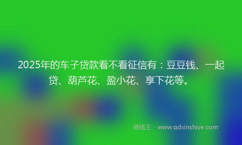 2025年的车子贷款看不看征信有：豆豆钱、一起贷、葫芦花、盈小花、享下花等。