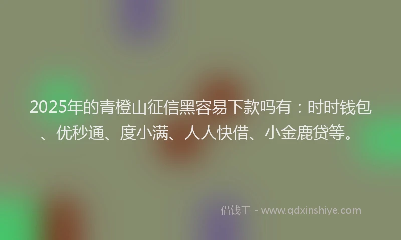 2025年的青橙山征信黑容易下款吗有：时时钱包、优秒通、度小满、人人快借、小金鹿贷等。