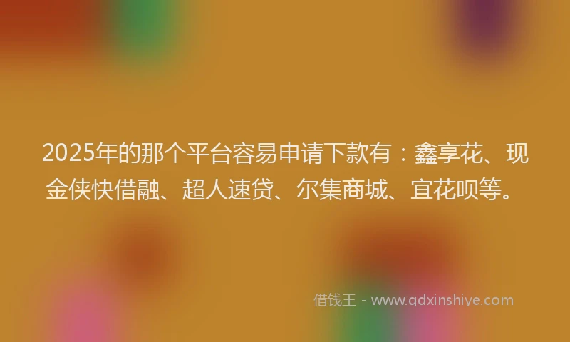 2025年的那个平台容易申请下款有：鑫享花、现金侠快借融、超人速贷、尔集商城、宜花呗等。
