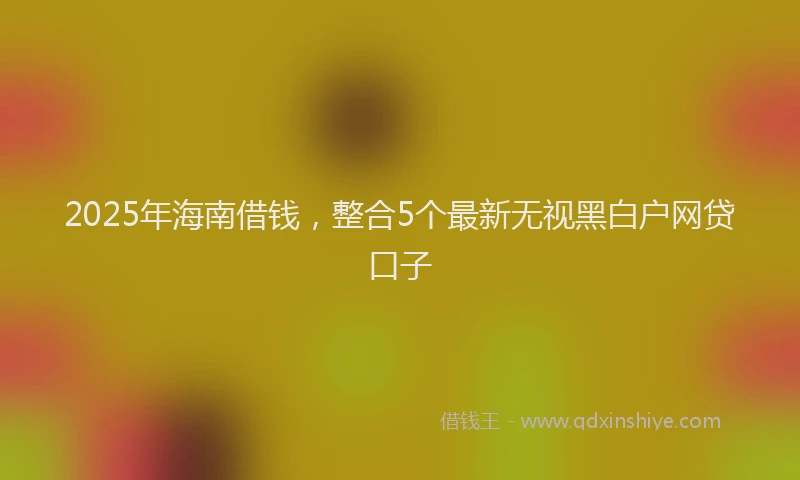 2025年海南借钱，整合5个最新无视黑白户网贷口子