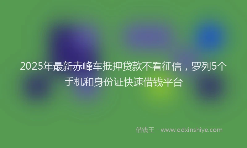 2025年最新赤峰车抵押贷款不看征信，罗列5个手机和身份证快速借钱平台
