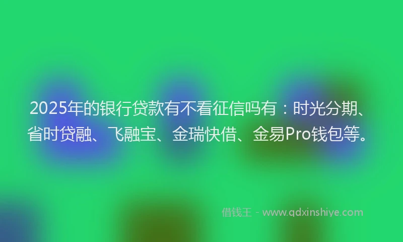 2025年的银行贷款有不看征信吗有：时光分期、省时贷融、飞融宝、金瑞快借、金易Pro钱包等。