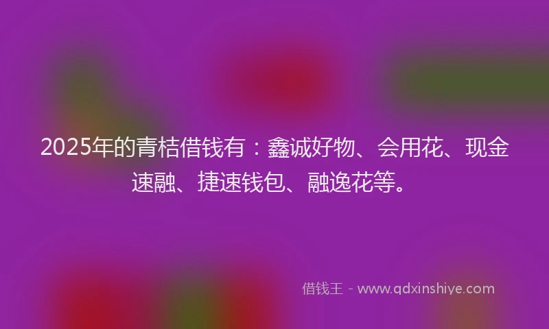 2025年的青桔借钱有：鑫诚好物、会用花、现金速融、捷速钱包、融逸花等。