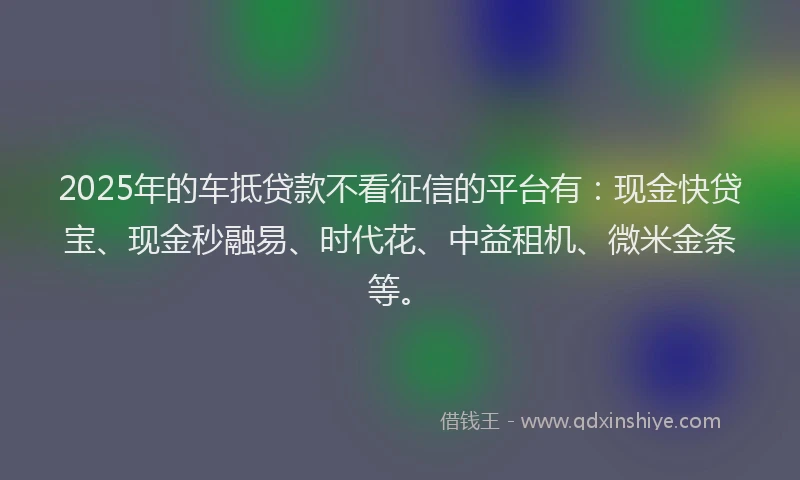 2025年的车抵贷款不看征信的平台有：现金快贷宝、现金秒融易、时代花、中益租机、微米金条等。