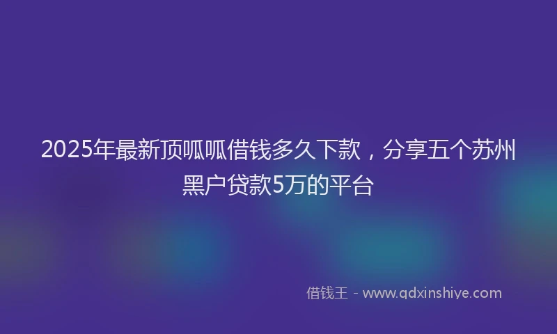 2025年最新顶呱呱借钱多久下款，分享五个苏州黑户贷款5万的平台
