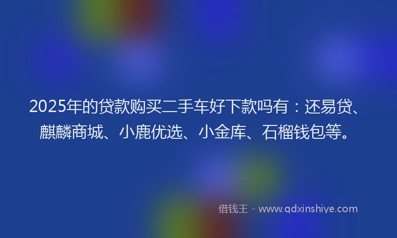 2025年的贷款购买二手车好下款吗有：还易贷、麒麟商城、小鹿优选、小金库、石榴钱包等。