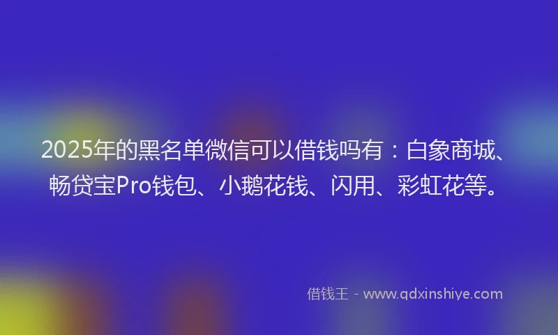 2025年的黑名单微信可以借钱吗有：白象商城、畅贷宝Pro钱包、小鹅花钱、闪用、彩虹花等。