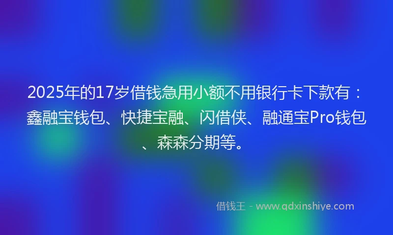 2025年的17岁借钱急用小额不用银行卡下款有：鑫融宝钱包、快捷宝融、闪借侠、融通宝Pro钱包、森森分期等。