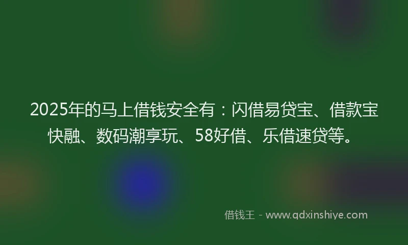 2025年的马上借钱安全有：闪借易贷宝、借款宝快融、数码潮享玩、58好借、乐借速贷等。