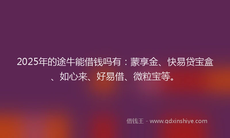 2025年的途牛能借钱吗有：蒙享金、快易贷宝盒、如心来、好易借、微粒宝等。