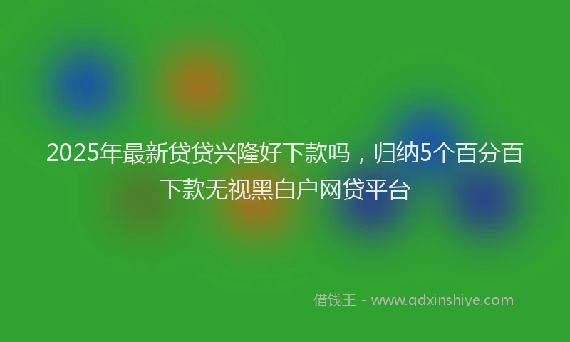 2025年最新贷贷兴隆好下款吗，归纳5个百分百下款无视黑白户网贷平台