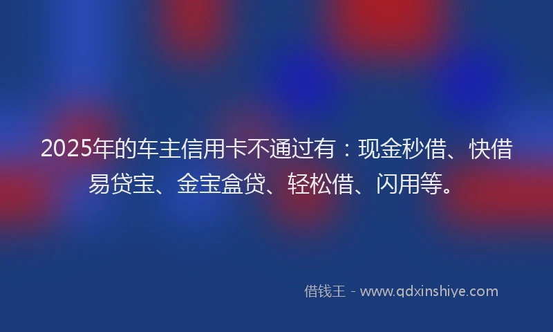 2025年的车主信用卡不通过有：现金秒借、快借易贷宝、金宝盒贷、轻松借、闪用等。