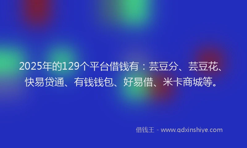2025年的129个平台借钱有：芸豆分、芸豆花、快易贷通、有钱钱包、好易借、米卡商城等。