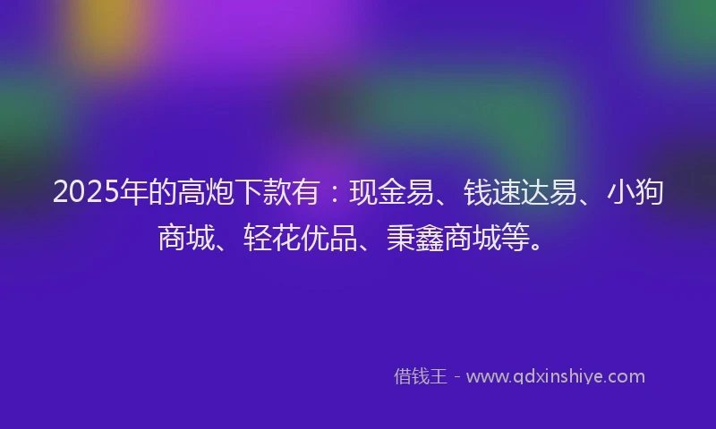 2025年的高炮下款有：现金易、钱速达易、小狗商城、轻花优品、秉鑫商城等。