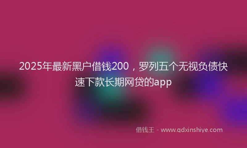 2025年最新黑户借钱200，罗列五个无视负债快速下款长期网贷的app