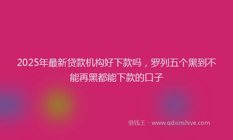 2025年最新贷款机构好下款吗，罗列五个黑到不能再黑都能下款的口子