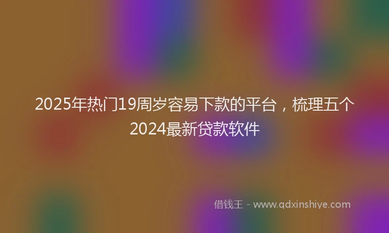 2025年热门19周岁容易下款的平台，梳理五个2024最新贷款软件