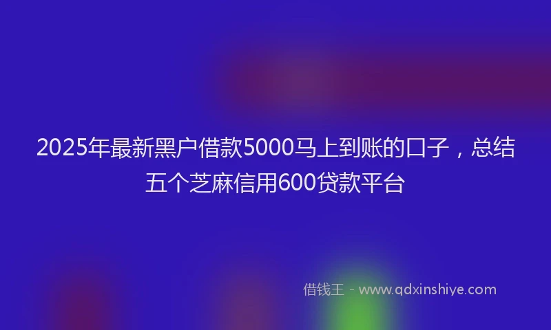 2025年最新黑户借款5000马上到账的口子，总结五个芝麻信用600贷款平台