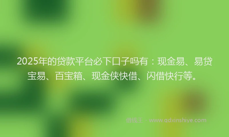2025年的贷款平台必下口子吗有：现金易、易贷宝易、百宝箱、现金侠快借、闪借快行等。