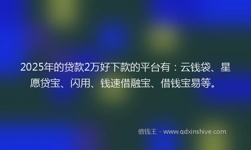 2025年的贷款2万好下款的平台有：云钱袋、星愿贷宝、闪用、钱速借融宝、借钱宝易等。