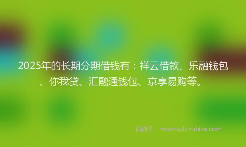 2025年的长期分期借钱有：祥云借款、乐融钱包、你我贷、汇融通钱包、京享易购等。