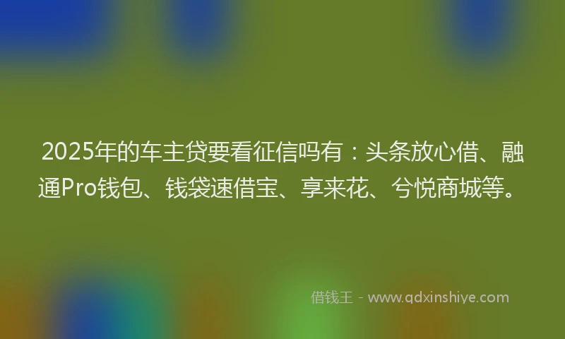 2025年的车主贷要看征信吗有：头条放心借、融通Pro钱包、钱袋速借宝、享来花、兮悦商城等。