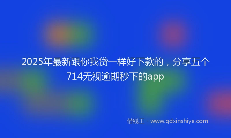 2025年最新跟你我贷一样好下款的，分享五个714无视逾期秒下的app